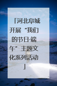 河北阜城开展“我们的节日·端午”主题文化系列活动